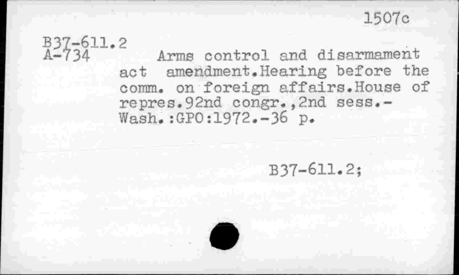 ﻿1507c
-611.2
34	Arms control and disarmament
act amendment.Hearing before the comm, on foreign affairs.House of repres.92nd congr.,2nd sess.-Wash.:GPO:1972.-36 p.
B37-611.2;